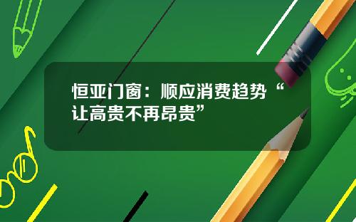 恒亚门窗：顺应消费趋势“让高贵不再昂贵”