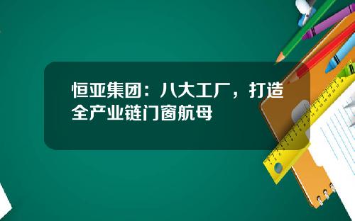 恒亚集团：八大工厂，打造全产业链门窗航母