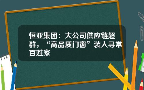 恒亚集团：大公司供应链超群，“高品质门窗”装入寻常百姓家
