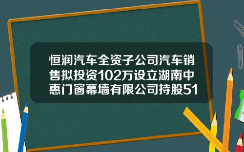 恒润汽车全资子公司汽车销售拟投资102万设立湖南中惠门窗幕墙有限公司持股51