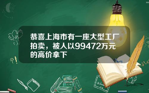 恭喜上海市有一座大型工厂拍卖，被人以99472万元的高价拿下