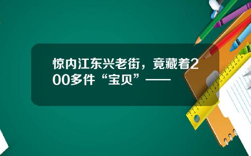 惊内江东兴老街，竟藏着200多件“宝贝”——