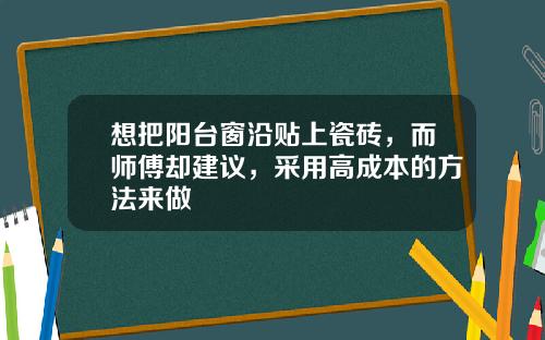 想把阳台窗沿贴上瓷砖，而师傅却建议，采用高成本的方法来做