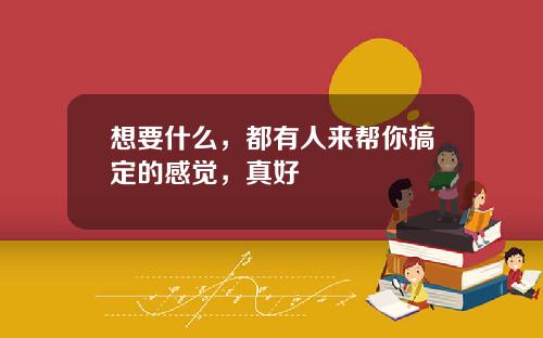 想要什么，都有人来帮你搞定的感觉，真好