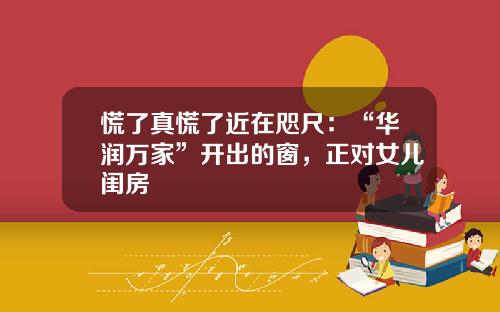 慌了真慌了近在咫尺：“华润万家”开出的窗，正对女儿闺房