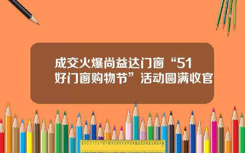 成交火爆尚益达门窗“51好门窗购物节”活动圆满收官