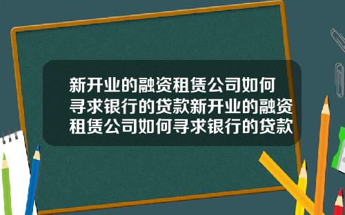 新开业的融资租赁公司如何寻求银行的贷款新开业的融资租赁公司如何寻求银行的贷款利息