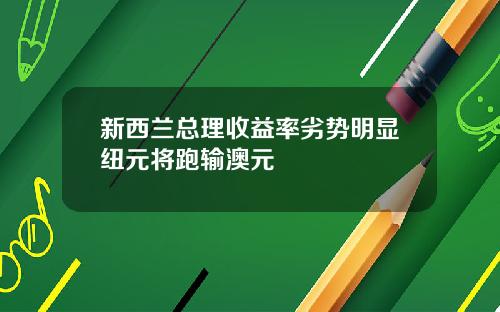 新西兰总理收益率劣势明显纽元将跑输澳元