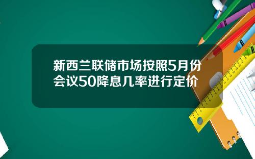 新西兰联储市场按照5月份会议50降息几率进行定价