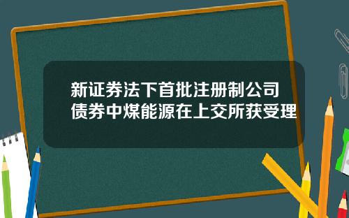 新证券法下首批注册制公司债券中煤能源在上交所获受理
