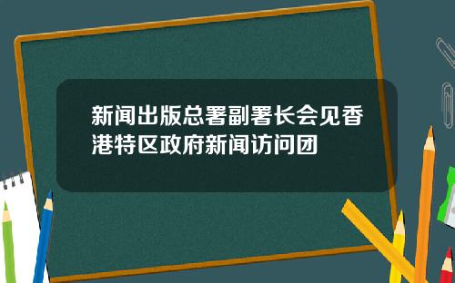 新闻出版总署副署长会见香港特区政府新闻访问团