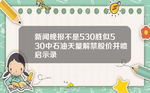 新闻晚报不是530胜似530中石油天量解禁股价井喷启示录