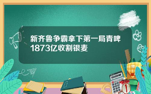 新齐鲁争霸拿下第一局青啤1873亿收割银麦