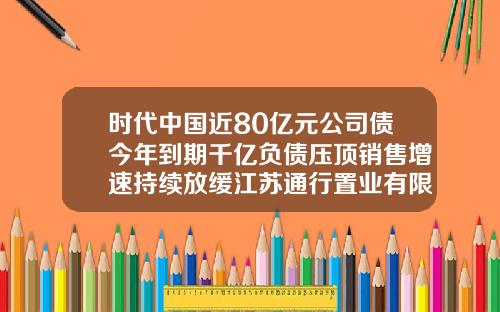 时代中国近80亿元公司债今年到期千亿负债压顶销售增速持续放缓江苏通行置业有限公司【前列康】