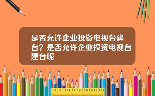 是否允许企业投资电视台建台？是否允许企业投资电视台建台呢