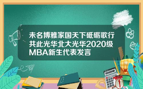 未名博雅家国天下砥砺歌行共此光华北大光华2020级MBA新生代表发言