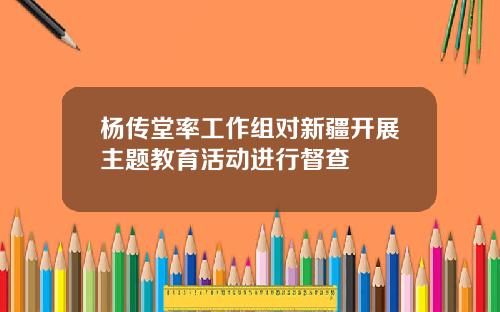 杨传堂率工作组对新疆开展主题教育活动进行督查