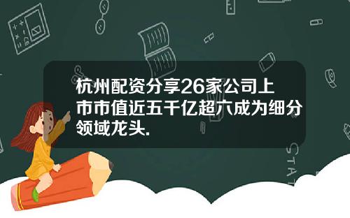 杭州配资分享26家公司上市市值近五千亿超六成为细分领域龙头.