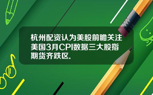 杭州配资认为美股前瞻关注美国3月CPI数据三大股指期货齐跌区.