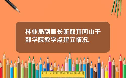 林业局副局长听取井冈山干部学院教学点建立情况.