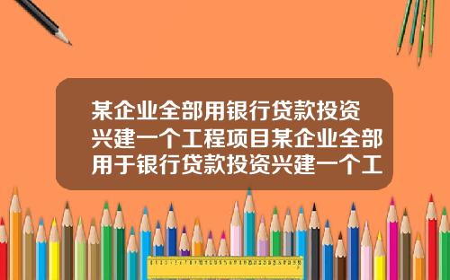 某企业全部用银行贷款投资兴建一个工程项目某企业全部用于银行贷款投资兴建一个工程项目