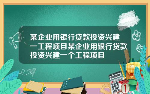某企业用银行贷款投资兴建一工程项目某企业用银行贷款投资兴建一个工程项目