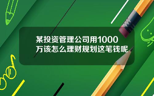 某投资管理公司用1000万该怎么理财规划这笔钱呢