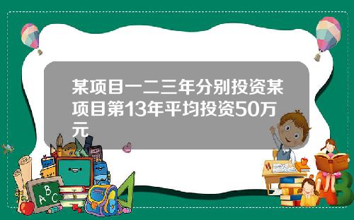 某项目一二三年分别投资某项目第13年平均投资50万元