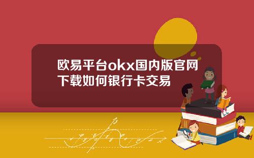 欧易平台okx国内版官网下载如何银行卡交易
