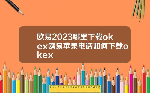 欧易2023哪里下载okex鸥易苹果电话如何下载okex