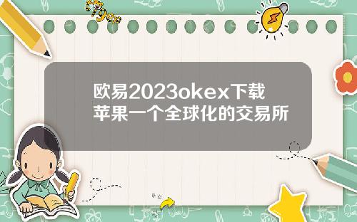 欧易2023okex下载苹果一个全球化的交易所