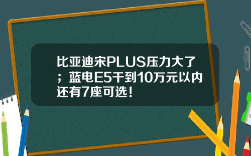 比亚迪宋PLUS压力大了；蓝电E5干到10万元以内还有7座可选！