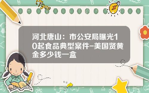 河北唐山：市公安局曝光10起食品典型案件-美国贤黄金多少钱一盒