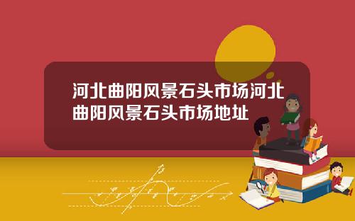 河北曲阳风景石头市场河北曲阳风景石头市场地址