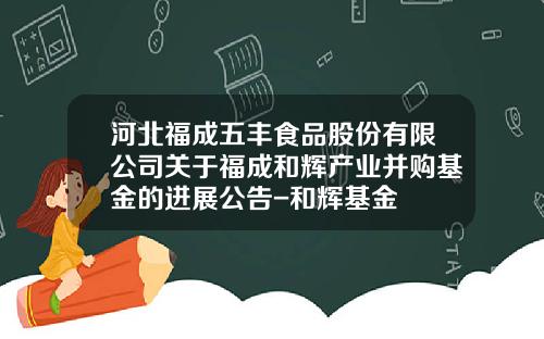 河北福成五丰食品股份有限公司关于福成和辉产业并购基金的进展公告-和辉基金