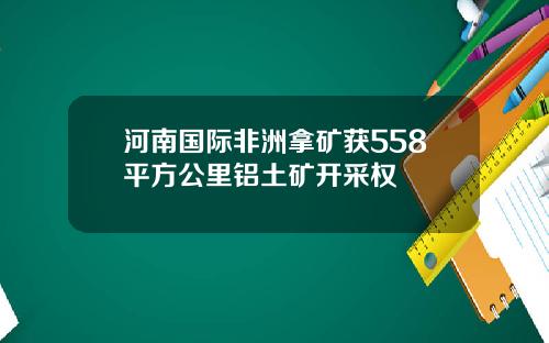 河南国际非洲拿矿获558平方公里铝土矿开采权