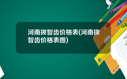 河南拔智齿价格表(河南拔智齿价格表图)
