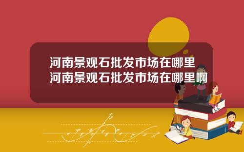 河南景观石批发市场在哪里河南景观石批发市场在哪里啊