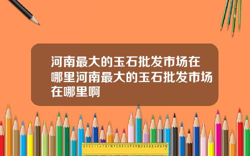 河南最大的玉石批发市场在哪里河南最大的玉石批发市场在哪里啊