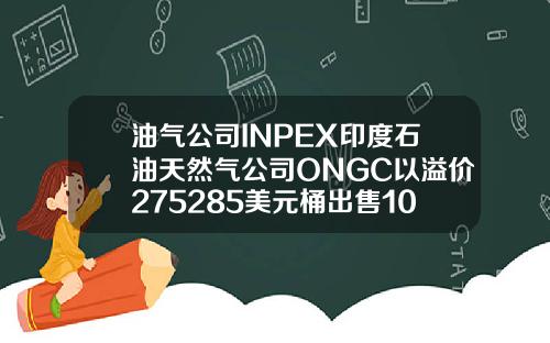 油气公司INPEX印度石油天然气公司ONGC以溢价275285美元桶出售10月俄罗斯Sokol原油