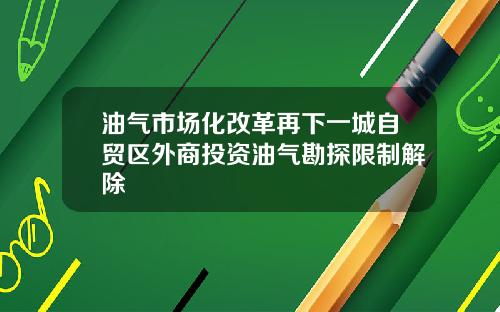 油气市场化改革再下一城自贸区外商投资油气勘探限制解除