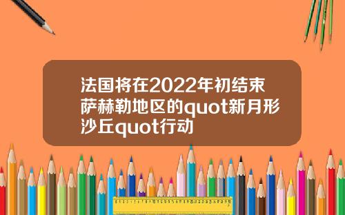 法国将在2022年初结束萨赫勒地区的quot新月形沙丘quot行动