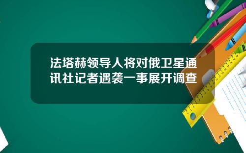 法塔赫领导人将对俄卫星通讯社记者遇袭一事展开调查