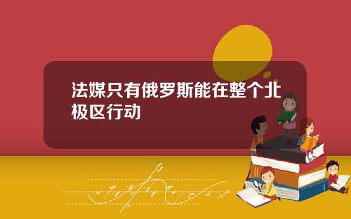 法媒只有俄罗斯能在整个北极区行动