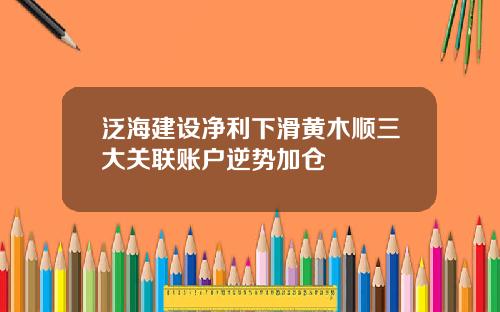 泛海建设净利下滑黄木顺三大关联账户逆势加仓