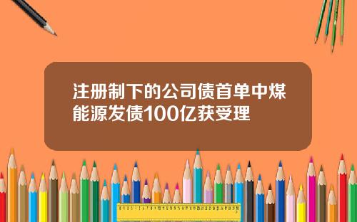 注册制下的公司债首单中煤能源发债100亿获受理