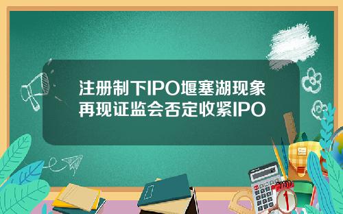 注册制下IPO堰塞湖现象再现证监会否定收紧IPO
