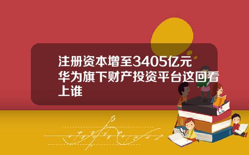 注册资本增至3405亿元华为旗下财产投资平台这回看上谁
