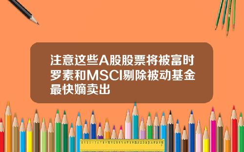 注意这些A股股票将被富时罗素和MSCI剔除被动基金最快嫡卖出
