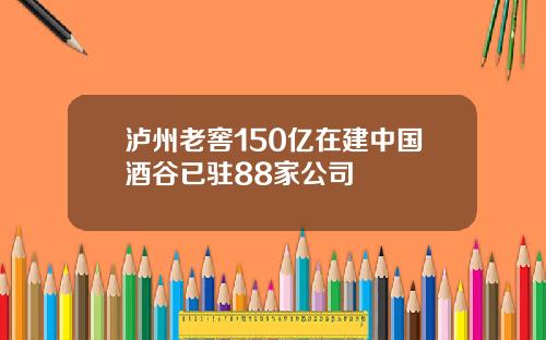 泸州老窖150亿在建中国酒谷已驻88家公司